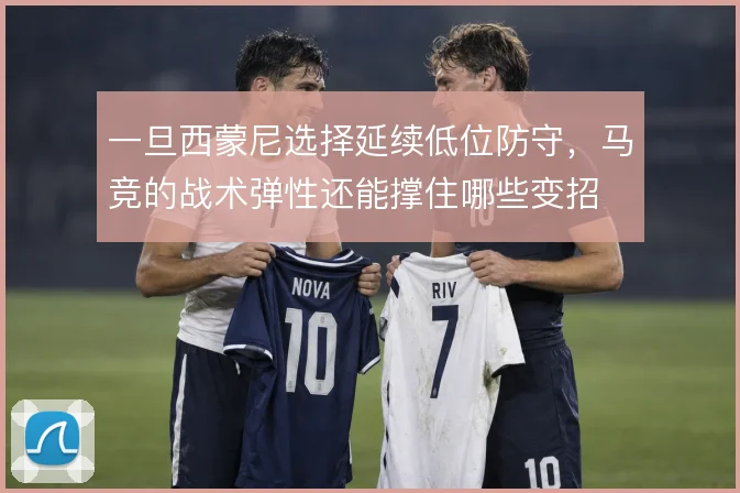 一旦西蒙尼选择延续低位防守，马竞的战术弹性还能撑住哪些变招