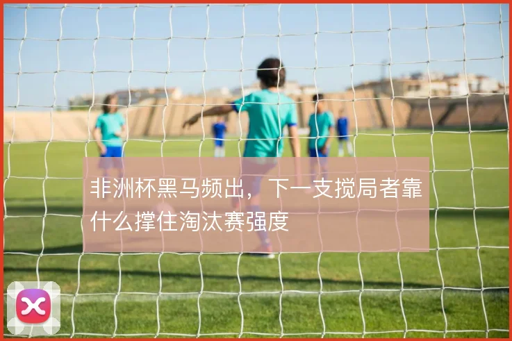 非洲杯黑马频出,下一支搅局者靠什么撑住淘汰赛强度