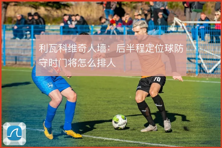 利瓦科维奇人墙:后半程定位球防守时门将怎么排人