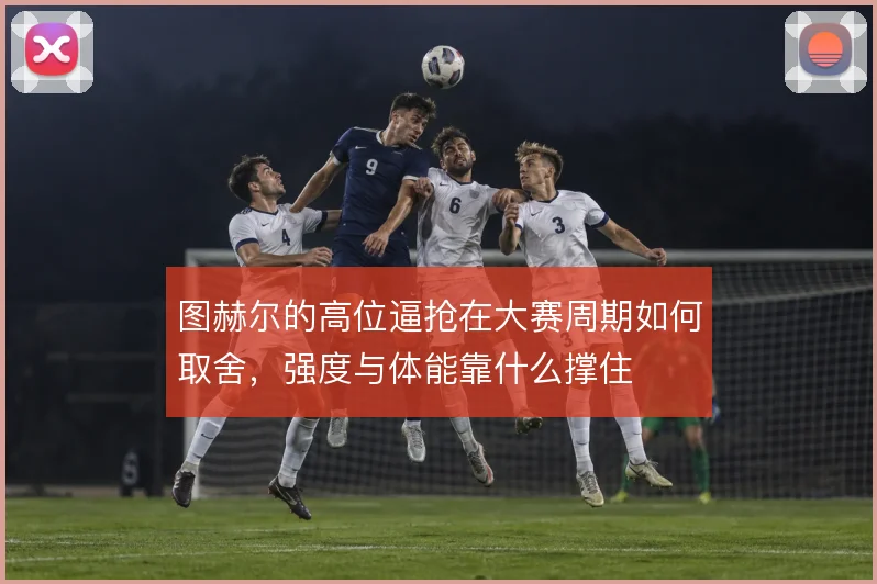 图赫尔的高位逼抢在大赛周期如何取舍，强度与体能靠什么撑住