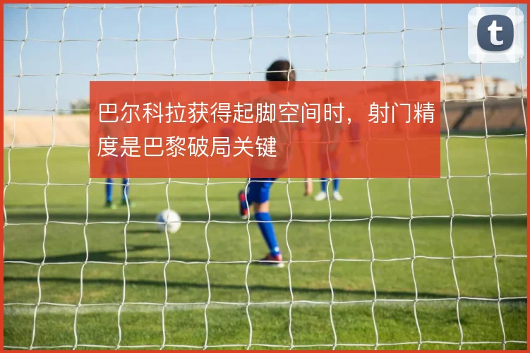 巴尔科拉获得起脚空间时,射门精度是巴黎破局关键