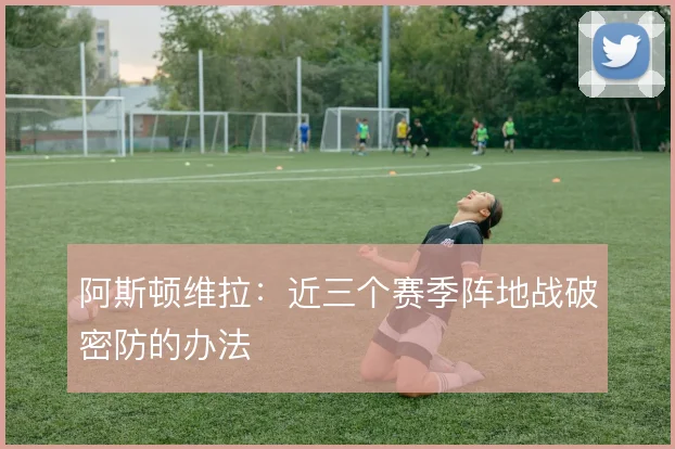 阿斯顿维拉:近三个赛季阵地战破密防的办法