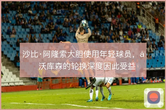 沙比·阿隆索大胆使用年轻球员，勒沃库森的轮换深度因此受益