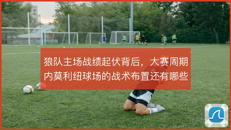 狼队主场战绩起伏背后，大赛周期内莫利纽球场的战术布置还有哪些解法
