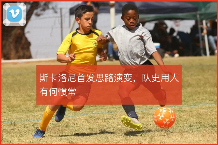 斯卡洛尼首发思路演变,队史用人有何惯常