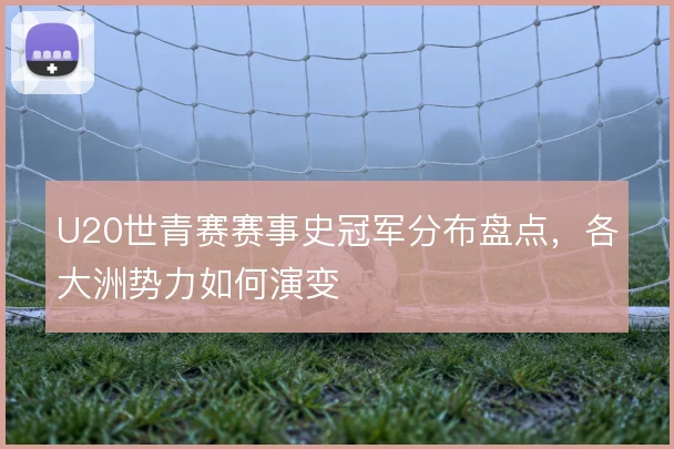 U20世青赛赛事史冠军分布盘点,各大洲势力如何演变