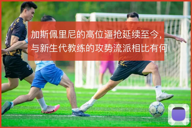 加斯佩里尼的高位逼抢延续至今,与新生代教练的攻势流派相比有何区别