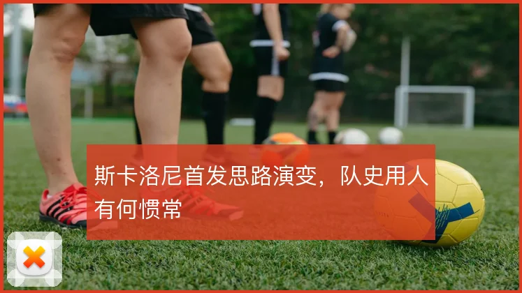 斯卡洛尼首发思路演变,队史用人有何惯常