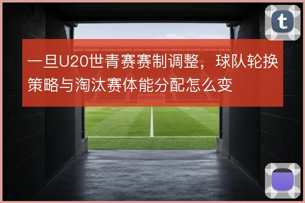 一旦U20世青赛赛制调整,球队轮换策略与淘汰赛体能分配怎么变