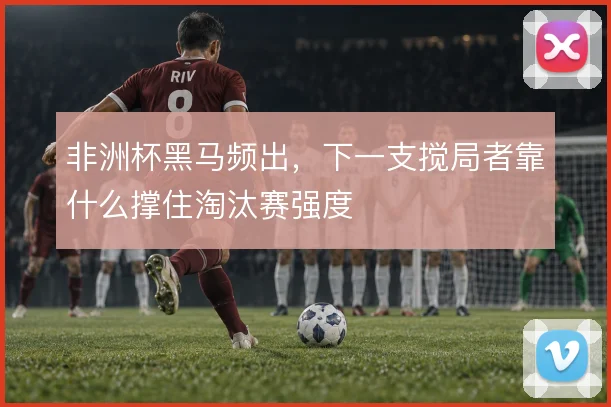 非洲杯黑马频出，下一支搅局者靠什么撑住淘汰赛强度