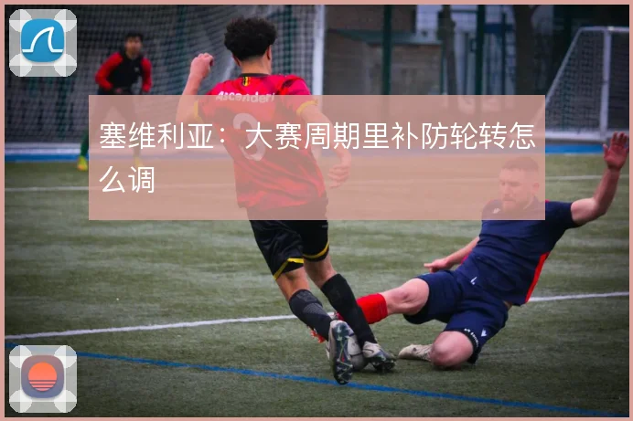 塞维利亚：大赛周期里补防轮转怎么调