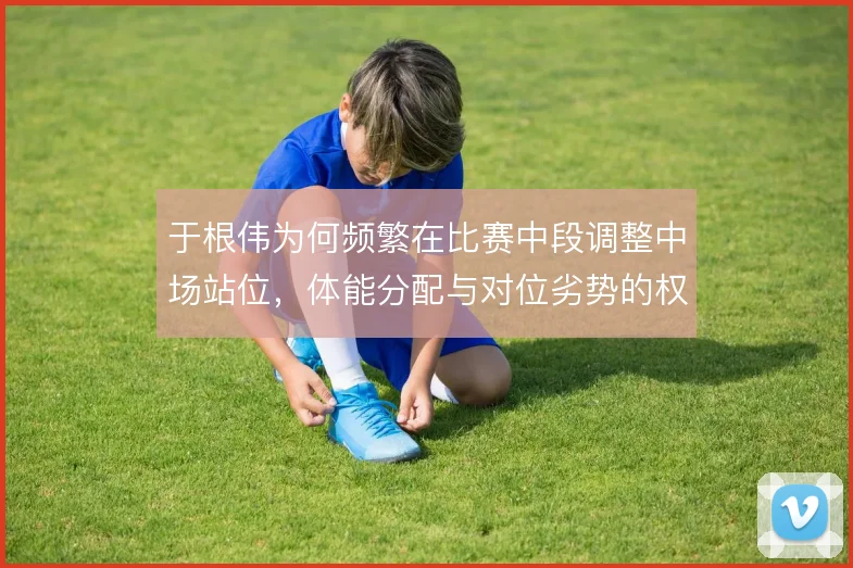 于根伟为何频繁在比赛中段调整中场站位,体能分配与对位劣势的权衡