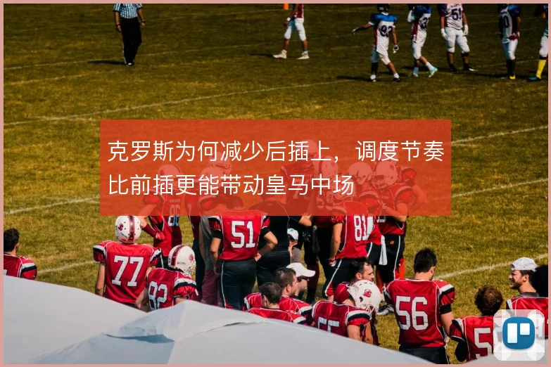 克罗斯为何减少后插上,调度节奏比前插更能带动皇马中场